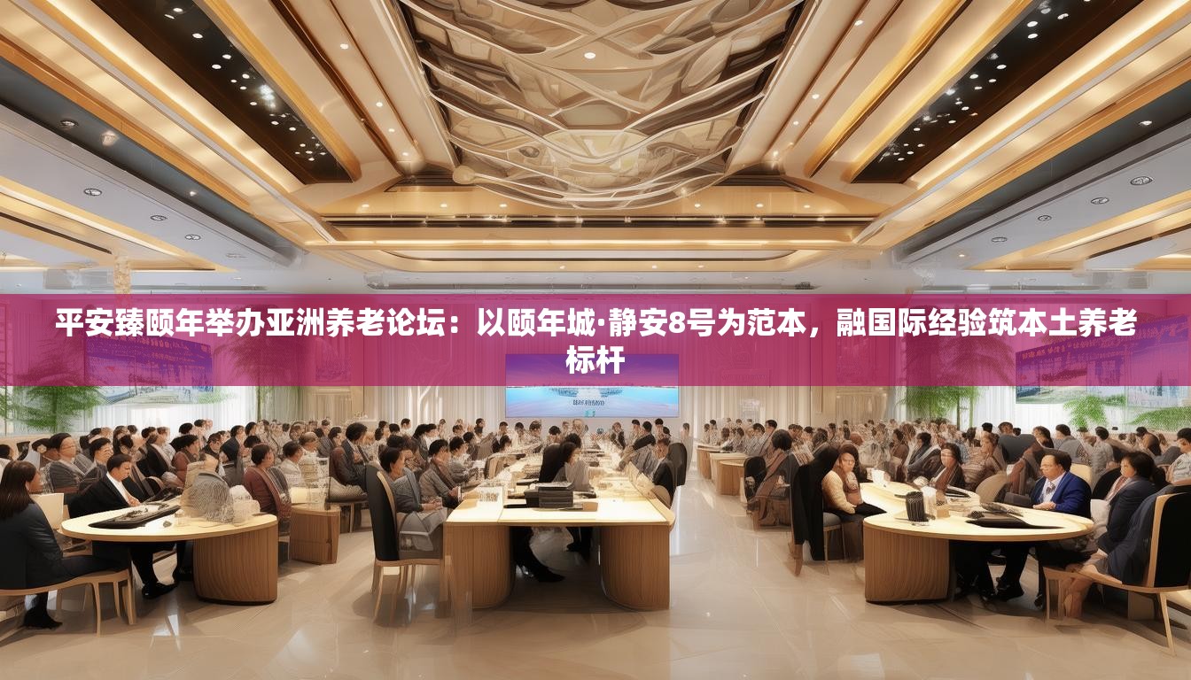 平安臻颐年举办亚洲养老论坛：以颐年城·静安8号为范本，融国际经验筑本土养老标杆